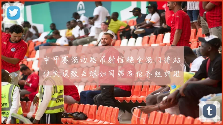 中甲赛场边路吊射惊艳全场门将站位失误致丢球如同弗洛伦齐经典进球