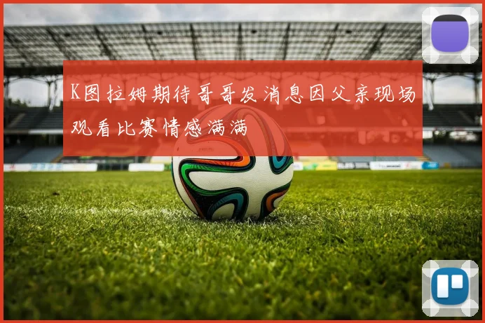 K图拉姆期待哥哥发消息因父亲现场观看比赛情感满满
