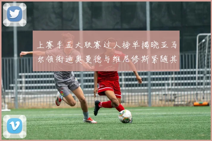 上赛季五大联赛过人榜单揭晓亚马尔领衔迪奥曼德与维尼修斯紧随其后