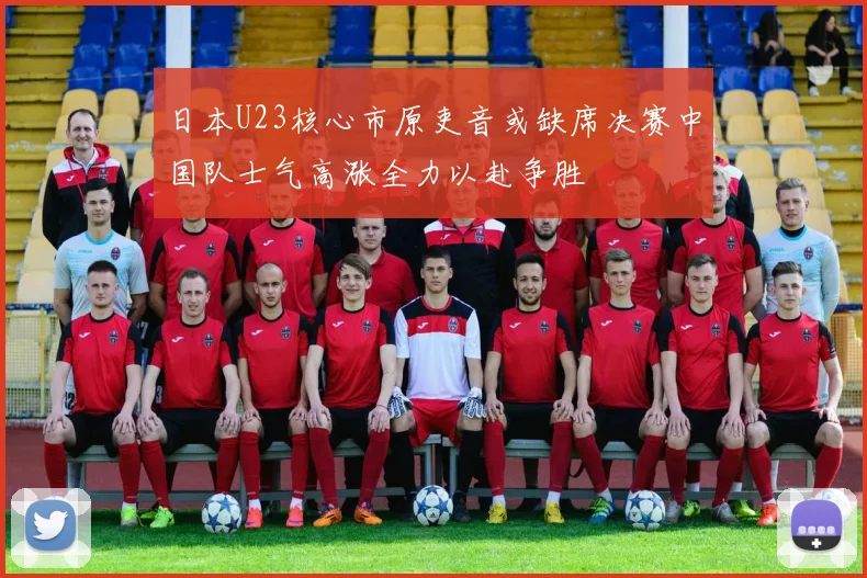 日本U23核心市原吏音或缺席决赛中国队士气高涨全力以赴争胜