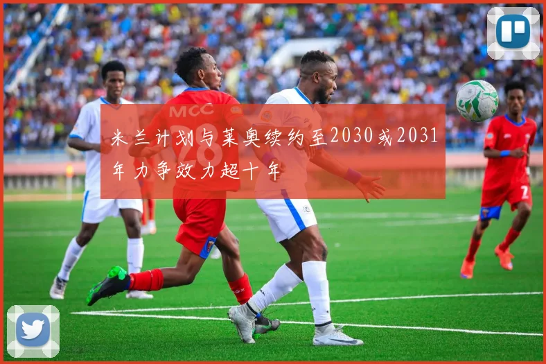 米兰计划与莱奥续约至2030或2031年力争效力超十年