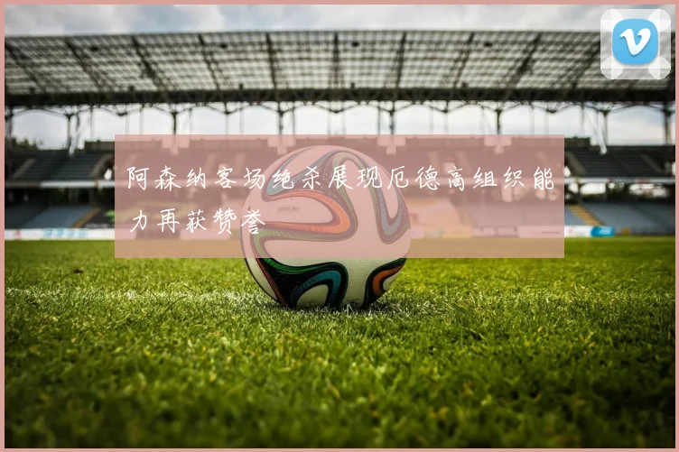 阿森纳客场绝杀展现厄德高组织能力再获赞誉