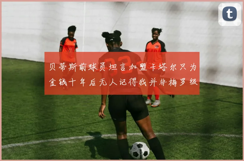 贝蒂斯前球员坦言加盟卡塔尔只为金钱十年后无人记得我并非梅罗级别