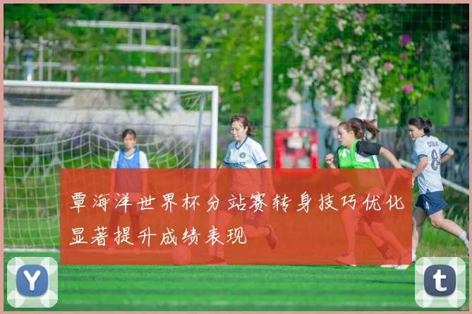 覃海洋世界杯分站赛转身技巧优化显著提升成绩表现
