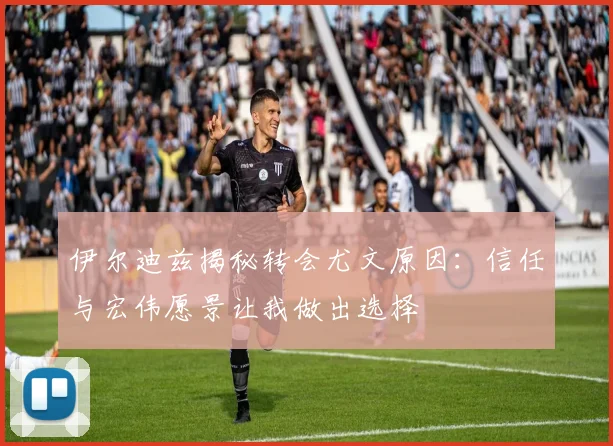 伊尔迪兹揭秘转会尤文原因：信任与宏伟愿景让我做出选择