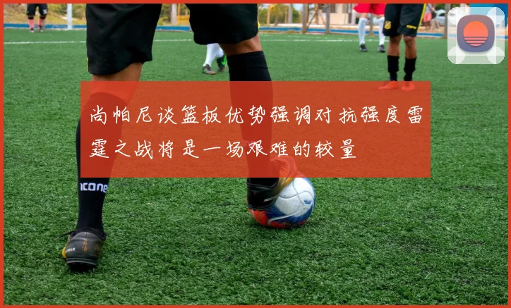 尚帕尼谈篮板优势强调对抗强度雷霆之战将是一场艰难的较量