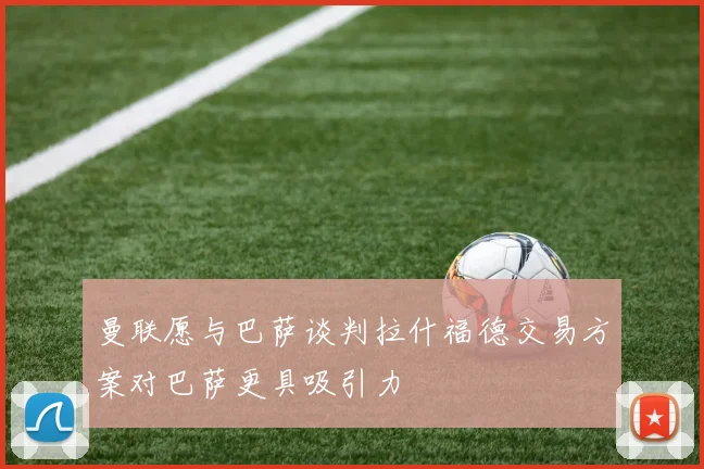 曼联愿与巴萨谈判拉什福德交易方案对巴萨更具吸引力