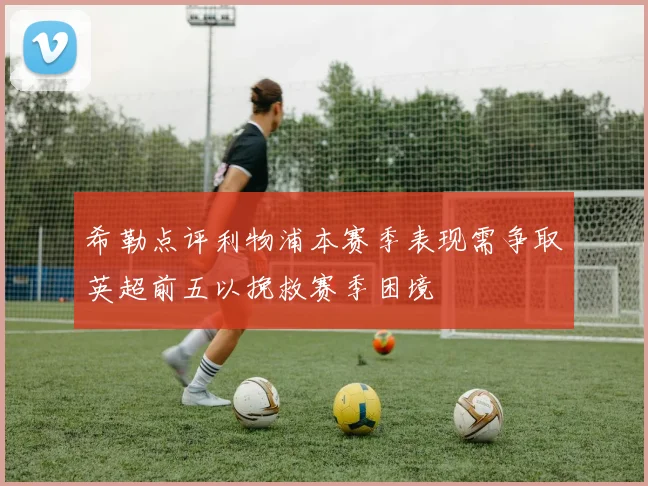 希勒点评利物浦本赛季表现需争取英超前五以挽救赛季困境