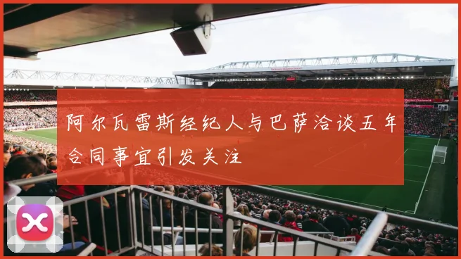 阿尔瓦雷斯经纪人与巴萨洽谈五年合同事宜引发关注
