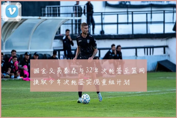 掘金交易泰森与32年次轮签至篮网换取今年次轮签实现重组计划