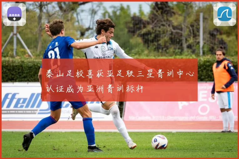 泰山足校喜获亚足联三星青训中心认证成为亚洲青训标杆