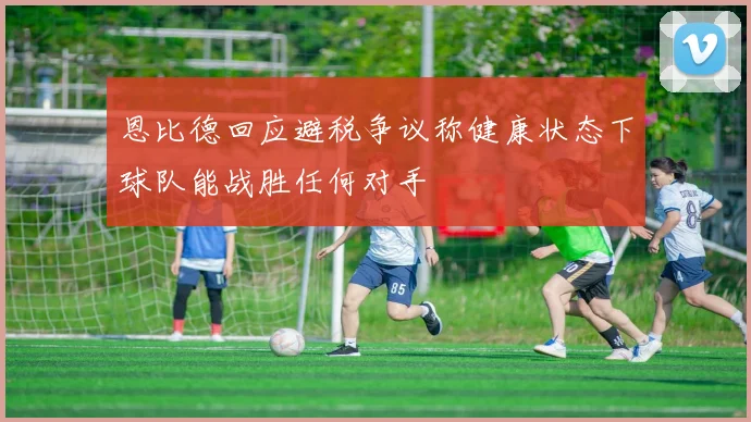 恩比德回应避税争议称健康状态下球队能战胜任何对手