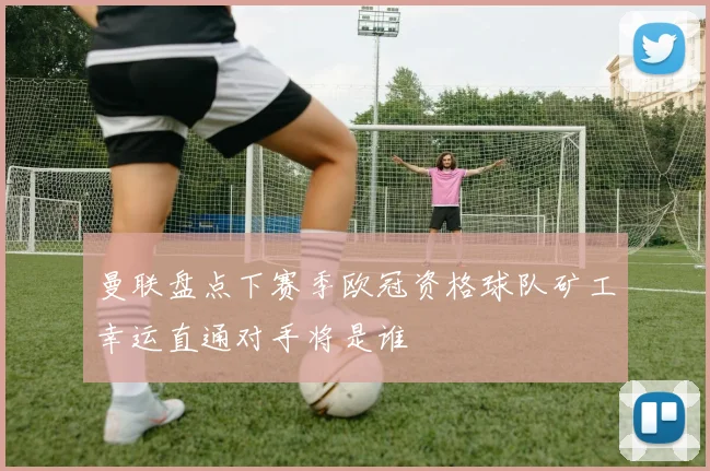 曼联盘点下赛季欧冠资格球队矿工幸运直通对手将是谁