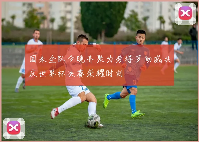 国米全队今晚齐聚为劳塔罗助威共庆世界杯决赛荣耀时刻